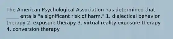 The American Psychological Association has determined that _____ entails "a significant risk of harm." 1. dialectical behavior therapy 2. exposure therapy 3. virtual reality exposure therapy 4. conversion therapy