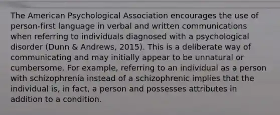 The American Psychological Association encourages the use of person-first language in verbal and written communications when referring to individuals diagnosed with a psychological disorder (Dunn & Andrews, 2015). This is a deliberate way of communicating and may initially appear to be unnatural or cumbersome. For example, referring to an individual as a person with schizophrenia instead of a schizophrenic implies that the individual is, in fact, a person and possesses attributes in addition to a condition.​