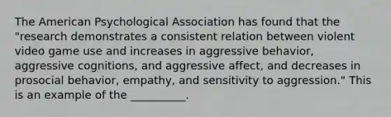 The American Psychological Association has found that the "research demonstrates a consistent relation between violent video game use and increases in aggressive behavior, aggressive cognitions, and aggressive affect, and decreases in prosocial behavior, empathy, and sensitivity to aggression." This is an example of the __________.