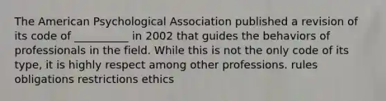 The American Psychological Association published a revision of its code of __________ in 2002 that guides the behaviors of professionals in the field. While this is not the only code of its type, it is highly respect among other professions. rules obligations restrictions ethics