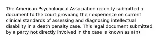 The American Psychological Association recently submitted a document to the court providing their experience on current clinical standards of assessing and diagnosing intellectual disability in a death penalty case. This legal document submitted by a party not directly involved in the case is known as a(n)