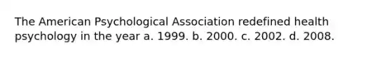 The American Psychological Association redefined health psychology in the year a. 1999. b. 2000. c. 2002. d. 2008.