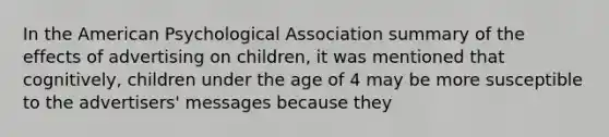 In the American Psychological Association summary of the effects of advertising on children, it was mentioned that cognitively, children under the age of 4 may be more susceptible to the advertisers' messages because they