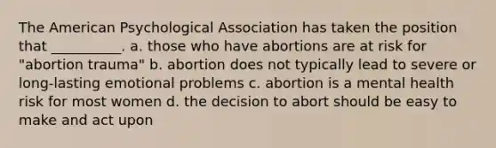 The American Psychological Association has taken the position that __________. a. those who have abortions are at risk for "abortion trauma" b. abortion does not typically lead to severe or long-lasting emotional problems c. abortion is a mental health risk for most women d. the decision to abort should be easy to make and act upon