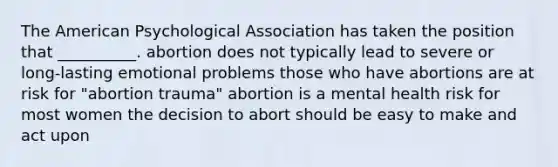 The American Psychological Association has taken the position that __________. abortion does not typically lead to severe or long-lasting emotional problems those who have abortions are at risk for "abortion trauma" abortion is a mental health risk for most women the decision to abort should be easy to make and act upon