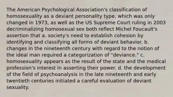 The American Psychological Association's classification of homosexuality as a deviant personality type, which was only changed in 1973, as well as the US Supreme Court ruling in 2003 decriminalizing homosexual sex both reflect Michel Foucault's assertion that a. society's need to establish cohesion by identifying and classifying all forms of deviant behavior. b. changes in the nineteenth century with regard to the notion of the ideal man required a categorization of "deviance." c. homosexuality appears as the result of the state and the medical profession's interest in asserting their power. d. the development of the field of psychoanalysis in the late nineteenth and early twentieth centuries initiated a careful evaluation of deviant sexuality.