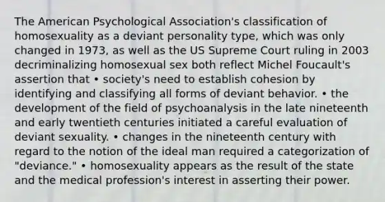 The American Psychological Association's classification of homosexuality as a deviant personality type, which was only changed in 1973, as well as the US Supreme Court ruling in 2003 decriminalizing homosexual sex both reflect Michel Foucault's assertion that • society's need to establish cohesion by identifying and classifying all forms of deviant behavior. • the development of the field of psychoanalysis in the late nineteenth and early twentieth centuries initiated a careful evaluation of deviant sexuality. • changes in the nineteenth century with regard to the notion of the ideal man required a categorization of "deviance." • homosexuality appears as the result of the state and the medical profession's interest in asserting their power.