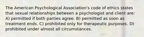 The American Psychological Association's code of ethics states that sexual relationships between a psychologist and client are: A) permitted if both parties agree. B) permitted as soon as treatment ends. C) prohibited only for therapeutic purposes. D) prohibited under almost all circumstances.