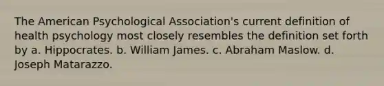 The American Psychological Association's current definition of health psychology most closely resembles the definition set forth by a. Hippocrates. b. William James. c. Abraham Maslow. d. Joseph Matarazzo.