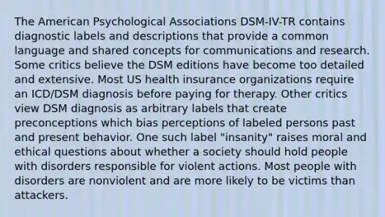 The American Psychological Associations DSM-IV-TR contains diagnostic labels and descriptions that provide a common language and shared concepts for communications and research. Some critics believe the DSM editions have become too detailed and extensive. Most US health insurance organizations require an ICD/DSM diagnosis before paying for therapy. Other critics view DSM diagnosis as arbitrary labels that create preconceptions which bias perceptions of labeled persons past and present behavior. One such label "insanity" raises moral and ethical questions about whether a society should hold people with disorders responsible for violent actions. Most people with disorders are nonviolent and are more likely to be victims than attackers.