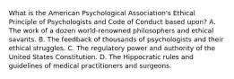 What is the American Psychological Association's Ethical Principle of Psychologists and Code of Conduct based upon? A. The work of a dozen world-renowned philosophers and ethical savants. B. The feedback of thousands of psychologists and their ethical struggles. C. The regulatory power and authority of the United States Constitution. D. The Hippocratic rules and guidelines of medical practitioners and surgeons.