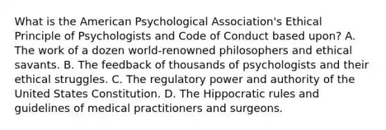 What is the American Psychological Association's Ethical Principle of Psychologists and Code of Conduct based upon? A. The work of a dozen world-renowned philosophers and ethical savants. B. The feedback of thousands of psychologists and their ethical struggles. C. The regulatory power and authority of the United States Constitution. D. The Hippocratic rules and guidelines of medical practitioners and surgeons.