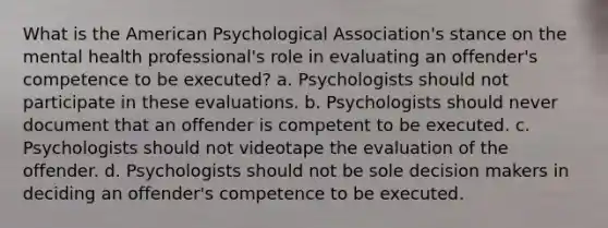 What is the American Psychological Association's stance on the mental health professional's role in evaluating an offender's competence to be executed? a. Psychologists should not participate in these evaluations. b. Psychologists should never document that an offender is competent to be executed. c. Psychologists should not videotape the evaluation of the offender. d. Psychologists should not be sole decision makers in deciding an offender's competence to be executed.