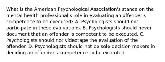 What is the American Psychological Association's stance on the mental health professional's role in evaluating an offender's competence to be executed? A. Psychologists should not participate in these evaluations. B. Psychologists should never document that an offender is competent to be executed. C. Psychologists should not videotape the evaluation of the offender. D. Psychologists should not be sole decision makers in deciding an offender's competence to be executed.