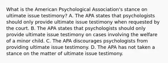 What is the American Psychological Association's stance on ultimate issue testimony? A. The APA states that psychologists should only provide ultimate issue testimony when requested by the court. B. The APA states that psychologists should only provide ultimate issue testimony on cases involving the welfare of a minor child. C. The APA discourages psychologists from providing ultimate issue testimony. D. The APA has not taken a stance on the matter of ultimate issue testimony.