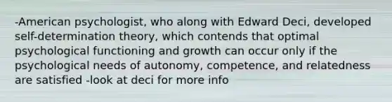 -American psychologist, who along with Edward Deci, developed self-determination theory, which contends that optimal psychological functioning and growth can occur only if the psychological needs of autonomy, competence, and relatedness are satisfied -look at deci for more info