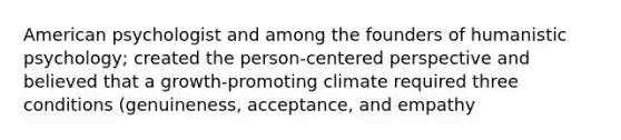 American psychologist and among the founders of humanistic psychology; created the person-centered perspective and believed that a growth-promoting climate required three conditions (genuineness, acceptance, and empathy