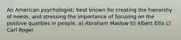 An American psychologist; best known for creating the hierarchy of needs, and stressing the importance of focusing on the positive qualities in people. a) Abraham Maslow b) Albert Ellis c) Carl Roger