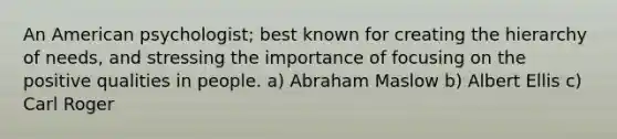 An American psychologist; best known for creating the hierarchy of needs, and stressing the importance of focusing on the positive qualities in people. a) Abraham Maslow b) Albert Ellis c) Carl Roger