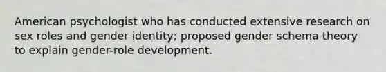 American psychologist who has conducted extensive research on sex roles and gender identity; proposed gender schema theory to explain gender-role development.