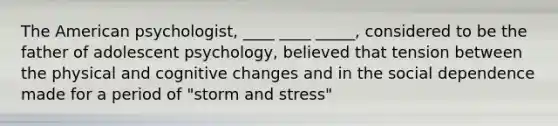 The American psychologist, ____ ____ _____, considered to be the father of adolescent psychology, believed that tension between the physical and cognitive changes and in the social dependence made for a period of "storm and stress"