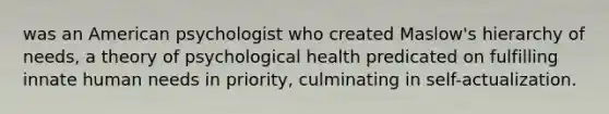 was an American psychologist who created Maslow's hierarchy of needs, a theory of psychological health predicated on fulfilling innate human needs in priority, culminating in self-actualization.