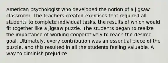 American psychologist who developed the notion of a jigsaw classroom. The teachers created exercises that required all students to complete individual tasks, the results of which would fit together like a jigsaw puzzle. The students began to realize the importance of working cooperatively to reach the desired goal. Ultimately, every contribution was an essential piece of the puzzle, and this resulted in all the students feeling valuable. A way to diminish prejudice