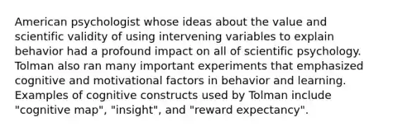 American psychologist whose ideas about the value and scientific validity of using intervening variables to explain behavior had a profound impact on all of scientific psychology. Tolman also ran many important experiments that emphasized cognitive and motivational factors in behavior and learning. Examples of cognitive constructs used by Tolman include "cognitive map", "insight", and "reward expectancy".