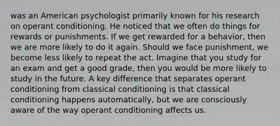 was an American psychologist primarily known for his research on operant conditioning. He noticed that we often do things for rewards or punishments. If we get rewarded for a behavior, then we are more likely to do it again. Should we face punishment, we become less likely to repeat the act. Imagine that you study for an exam and get a good grade, then you would be more likely to study in the future. A key difference that separates operant conditioning from classical conditioning is that classical conditioning happens automatically, but we are consciously aware of the way operant conditioning affects us. ​