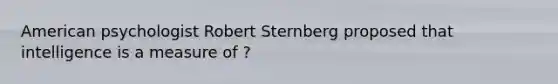 American psychologist Robert Sternberg proposed that intelligence is a measure of ?