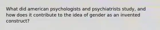 What did american psychologists and psychiatrists study, and how does it contribute to the idea of gender as an invented construct?