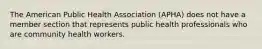 The American Public Health Association (APHA) does not have a member section that represents public health professionals who are community health workers.