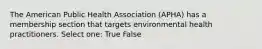 The American Public Health Association (APHA) has a membership section that targets environmental health practitioners. Select one: True False