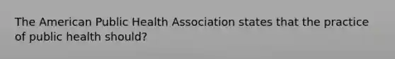 The American Public Health Association states that the practice of public health should?