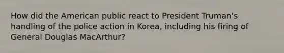 How did the American public react to President Truman's handling of the police action in Korea, including his firing of General Douglas MacArthur?