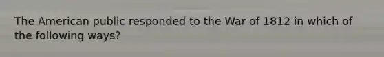 The American public responded to the War of 1812 in which of the following ways?