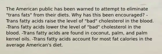 The American public has been warned to attempt to eliminate "trans fats" from their diets. Why has this been encouraged? -Trans fatty acids raise the level of "bad" cholesterol in the blood. -Trans fatty acids lower the level of "bad" cholesterol in the blood. -Trans fatty acids are found in coconut, palm, and palm kernel oils. -Trans fatty acids account for most fat calories in the average American's diet.
