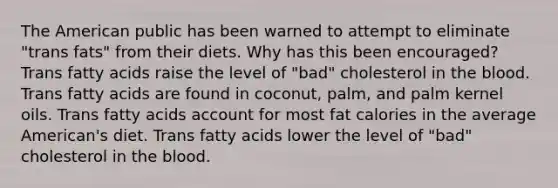 The American public has been warned to attempt to eliminate "trans fats" from their diets. Why has this been encouraged? Trans fatty acids raise the level of "bad" cholesterol in the blood. Trans fatty acids are found in coconut, palm, and palm kernel oils. Trans fatty acids account for most fat calories in the average American's diet. Trans fatty acids lower the level of "bad" cholesterol in the blood.