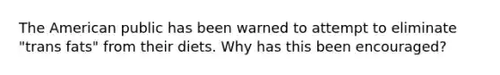 The American public has been warned to attempt to eliminate "trans fats" from their diets. Why has this been encouraged?