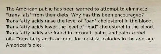 The American public has been warned to attempt to eliminate "trans fats" from their diets. Why has this been encouraged? Trans fatty acids raise the level of "bad" cholesterol in the blood. Trans fatty acids lower the level of "bad" cholesterol in the blood. Trans fatty acids are found in coconut, palm, and palm kernel oils. Trans fatty acids account for most fat calories in the average American's diet.