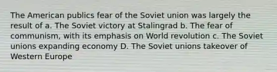 The American publics fear of the Soviet union was largely the result of a. The Soviet victory at Stalingrad b. The fear of communism, with its emphasis on World revolution c. The Soviet unions expanding economy D. The Soviet unions takeover of Western Europe