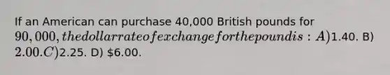 If an American can purchase 40,000 British pounds for 90,000, the dollar rate of exchange for the pound is: A)1.40. B) 2.00. C)2.25. D) 6.00.