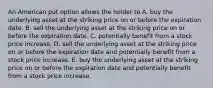 An American put option allows the holder to A. buy the underlying asset at the striking price on or before the expiration date. B. sell the underlying asset at the striking price on or before the expiration date. C. potentially benefit from a stock price increase. D. sell the underlying asset at the striking price on or before the expiration date and potentially benefit from a stock price increase. E. buy the underlying asset at the striking price on or before the expiration date and potentially benefit from a stock price increase.