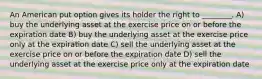 An American put option gives its holder the right to ________. A) buy the underlying asset at the exercise price on or before the expiration date B) buy the underlying asset at the exercise price only at the expiration date C) sell the underlying asset at the exercise price on or before the expiration date D) sell the underlying asset at the exercise price only at the expiration date