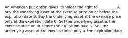 An American put option gives its holder the right to _________. A. buy the underlying asset at the exercise price on or before the expiration date B. Buy the underlying asset at the exercise price only at the expiration date C. Sell the underlying asset at the exercise price on or before the expiration date D. Sell the underlying asset at the exercise price only at the expiration date