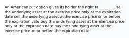 An American put option gives its holder the right to ________. sell the underlying asset at the exercise price only at the expiration date sell the underlying asset at the exercise price on or before the expiration date buy the underlying asset at the exercise price only at the expiration date buy the underlying asset at the exercise price on or before the expiration date