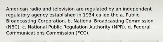 American radio and television are regulated by an independent regulatory agency established in 1934 called the a. Public Broadcasting Corporation. b. National Broadcasting Commission (NBC). c. National Public Regulation Authority (NPR). d. Federal Communications Commission (FCC).