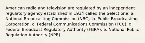 American radio and television are regulated by an independent regulatory agency established in 1934 called the Select one: a. National Broadcasting Commission (NBC). b. Public Broadcasting Corporation. c. Federal Communications Commission (FCC). d. Federal Broadcast Regulatory Authority (FBRA). e. National Public Regulation Authority (NPR).