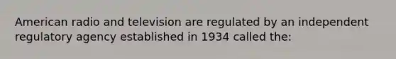 American radio and television are regulated by an independent regulatory agency established in 1934 called the: