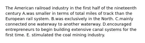 The American railroad industry in the first half of the nineteenth century A.was smaller in terms of total miles of track than the European rail system. B.was exclusively in the North. C.mainly connected one waterway to another waterway. D.encouraged entrepreneurs to begin building extensive canal systems for the first time. E. stimulated the coal mining industry.